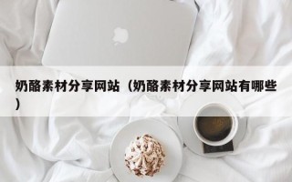 昌乐奶酪素材分享网站（奶酪素材分享网站有哪些）