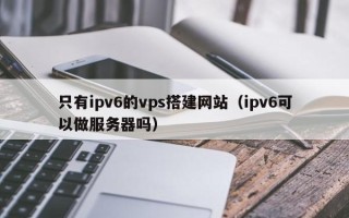 昌乐只有ipv6的vps搭建网站（ipv6可以做服务器吗）