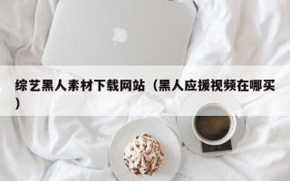 昌乐综艺黑人素材下载网站（黑人应援视频在哪买）